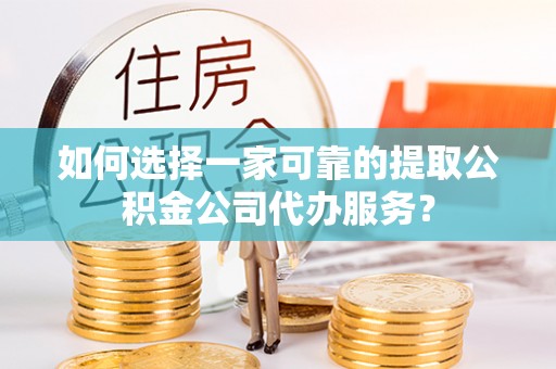 无棣如何选择一家可靠的提取公积金公司代办服务？