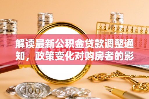 无棣解读最新公积金贷款调整通知，政策变化对购房者的影响