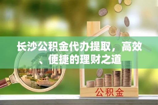 无棣长沙公积金代办提取，高效、便捷的理财之道