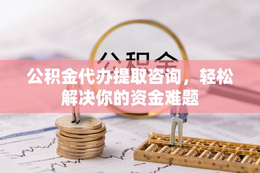无棣公积金代办提取咨询，轻松解决你的资金难题