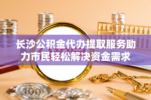 无棣长沙公积金代办提取服务助力市民轻松解决资金需求