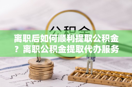 无棣离职后如何顺利提取公积金？离职公积金提取代办服务帮你搞定！
