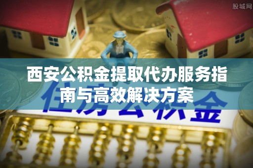 无棣西安公积金提取代办服务指南与高效解决方案