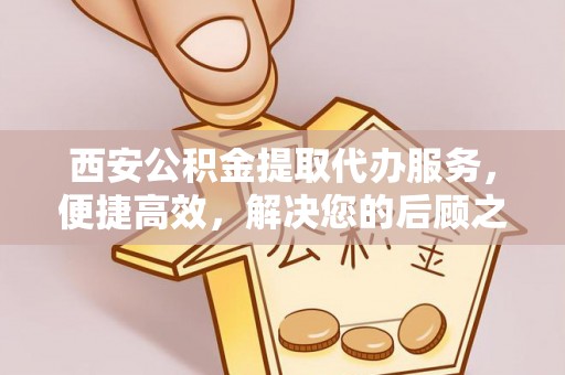无棣西安公积金提取代办服务，便捷高效，解决您的后顾之忧