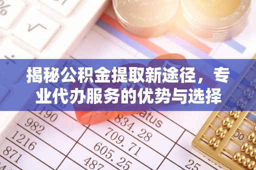 无棣揭秘公积金提取新途径，专业代办服务的优势与选择