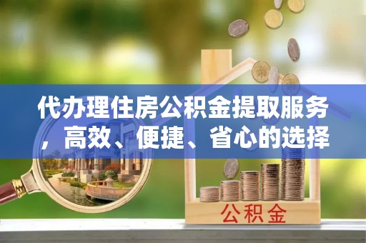 无棣代办理住房公积金提取服务，高效、便捷、省心的选择