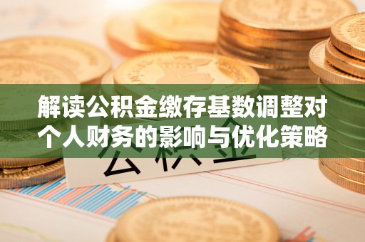 无棣解读公积金缴存基数调整对个人财务的影响与优化策略
