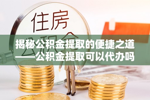 无棣揭秘公积金提取的便捷之道——公积金提取可以代办吗？