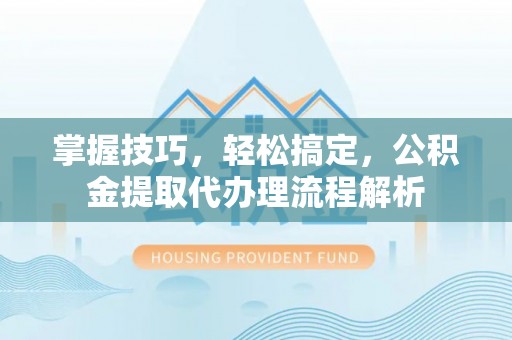 无棣掌握技巧，轻松搞定，公积金提取代办理流程解析