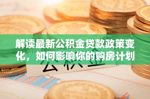 无棣解读最新公积金贷款政策变化，如何影响你的购房计划？