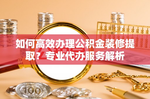 无棣如何高效办理公积金装修提取？专业代办服务解析