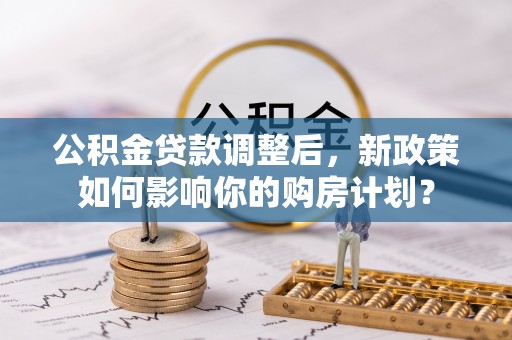无棣公积金贷款调整后，新政策如何影响你的购房计划？