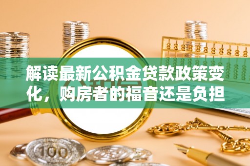 无棣解读最新公积金贷款政策变化，购房者的福音还是负担？