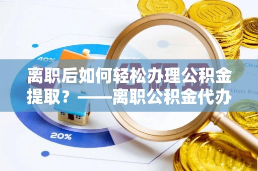 无棣离职后如何轻松办理公积金提取？——离职公积金代办提取服务详解
