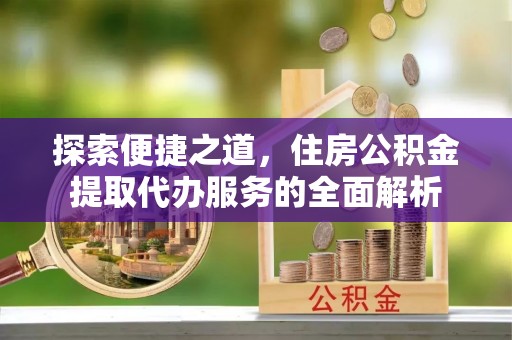 无棣探索便捷之道，住房公积金提取代办服务的全面解析