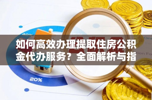 无棣如何高效办理提取住房公积金代办服务？全面解析与指南