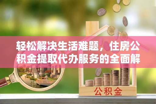 无棣轻松解决生活难题，住房公积金提取代办服务的全面解析