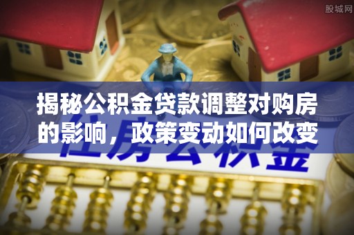 无棣揭秘公积金贷款调整对购房的影响，政策变动如何改变你的买房计划