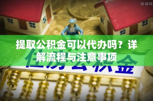 无棣提取公积金可以代办吗？详解流程与注意事项
