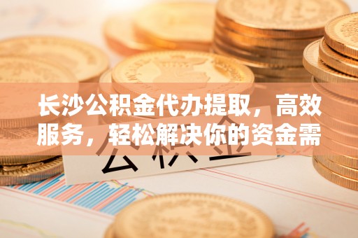 无棣长沙公积金代办提取，高效服务，轻松解决你的资金需求