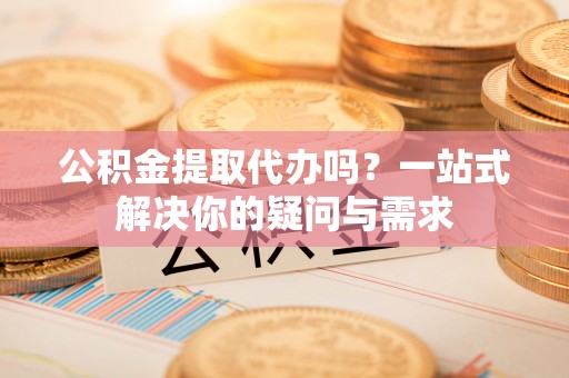 无棣公积金提取代办吗？一站式解决你的疑问与需求