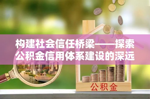 无棣构建社会信任桥梁——探索公积金信用体系建设的深远意义