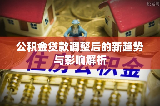 无棣公积金贷款调整后的新趋势与影响解析