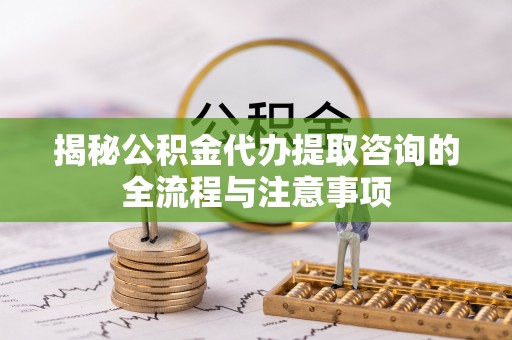无棣揭秘公积金代办提取咨询的全流程与注意事项
