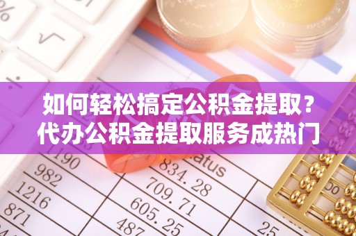 无棣如何轻松搞定公积金提取？代办公积金提取服务成热门选择