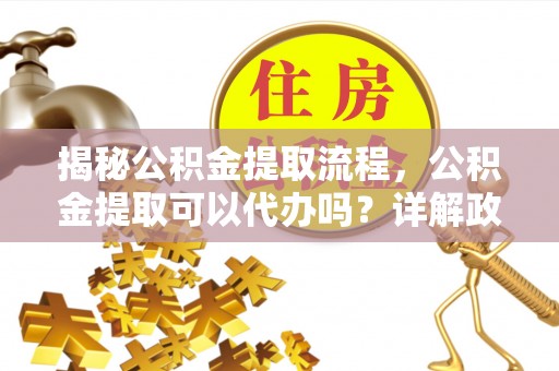 无棣揭秘公积金提取流程，公积金提取可以代办吗？详解政策与实操技巧