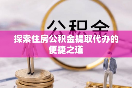 无棣探索住房公积金提取代办的便捷之道
