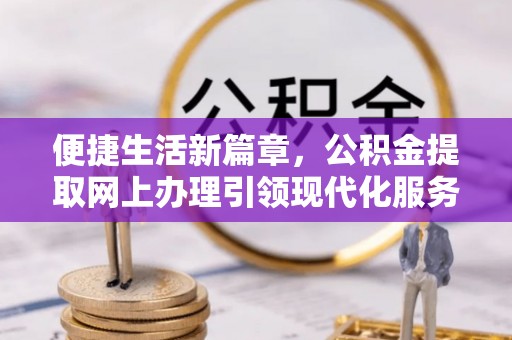 无棣便捷生活新篇章，公积金提取网上办理引领现代化服务