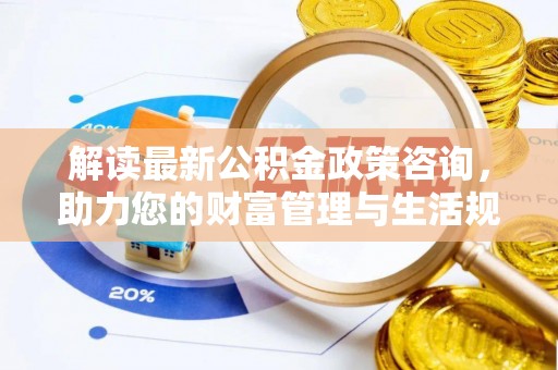 无棣解读最新公积金政策咨询，助力您的财富管理与生活规划