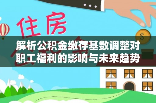 无棣解析公积金缴存基数调整对职工福利的影响与未来趋势