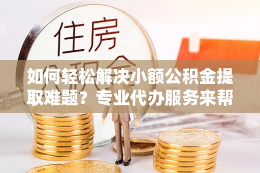 无棣如何轻松解决小额公积金提取难题？专业代办服务来帮忙