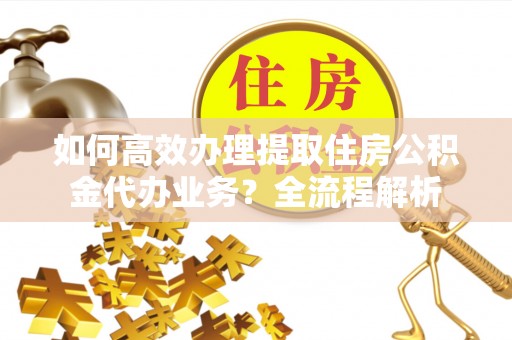 无棣如何高效办理提取住房公积金代办业务？全流程解析