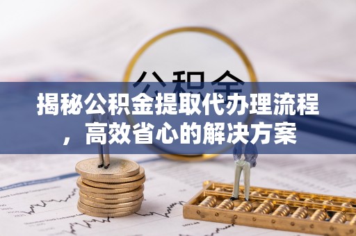 无棣揭秘公积金提取代办理流程，高效省心的解决方案