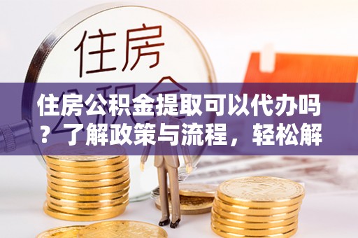 无棣住房公积金提取可以代办吗？了解政策与流程，轻松解决疑惑