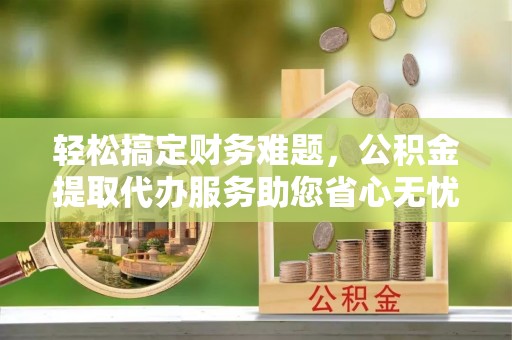 无棣轻松搞定财务难题，公积金提取代办服务助您省心无忧