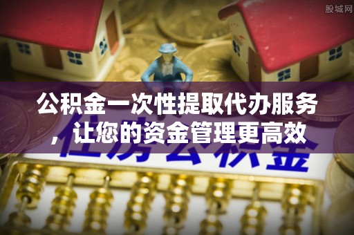 无棣公积金一次性提取代办服务，让您的资金管理更高效