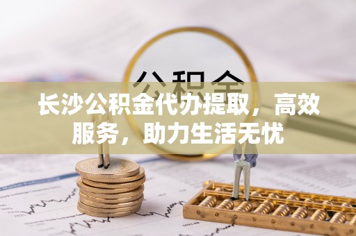 无棣长沙公积金代办提取，高效服务，助力生活无忧
