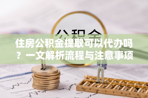 无棣住房公积金提取可以代办吗？一文解析流程与注意事项