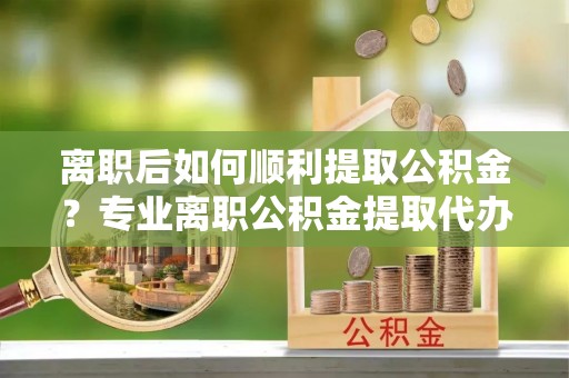 无棣离职后如何顺利提取公积金？专业离职公积金提取代办服务指南