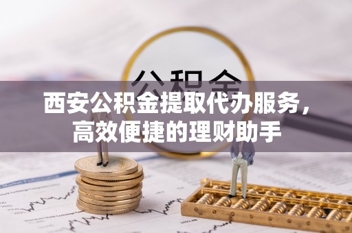 无棣西安公积金提取代办服务，高效便捷的理财助手
