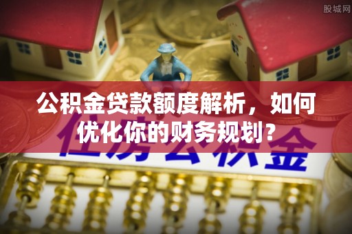 无棣公积金贷款额度解析，如何优化你的财务规划？