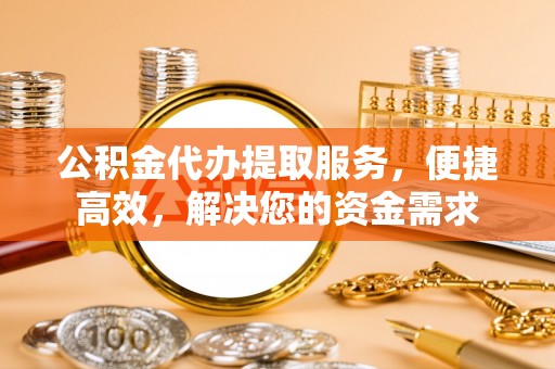 无棣公积金代办提取服务，便捷高效，解决您的资金需求