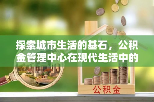 无棣探索城市生活的基石，公积金管理中心在现代生活中的重要角色