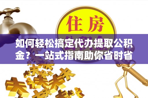 无棣如何轻松搞定代办提取公积金？一站式指南助你省时省心