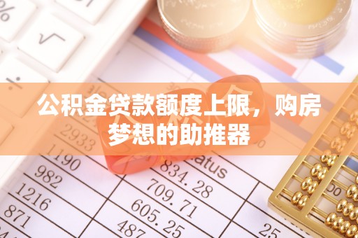 无棣公积金贷款额度上限，购房梦想的助推器