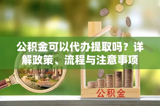 无棣公积金可以代办提取吗？详解政策、流程与注意事项